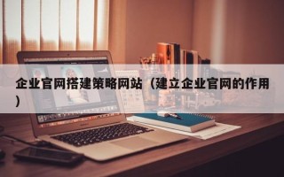 开原企业官网搭建策略网站（建立企业官网的作用）