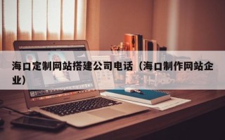 开原海口定制网站搭建公司电话（海口制作网站企业）