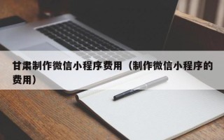 开原甘肃制作微信小程序费用（制作微信小程序的费用）