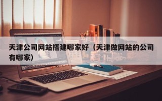 开原天津公司网站搭建哪家好（天津做网站的公司有哪家）