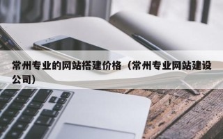 开原常州专业的网站搭建价格（常州专业网站建设公司）