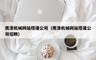 开原鹰潭机械网站搭建公司（鹰潭机械网站搭建公司招聘）