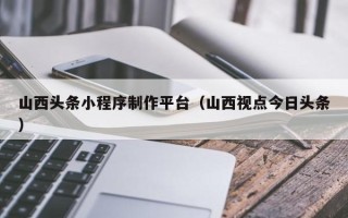 开原山西头条小程序制作平台（山西视点今日头条）